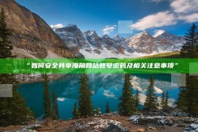 “如何安全共享海角网站账号密码及相关注意事项”