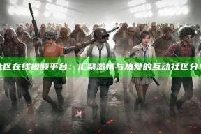 海角社区在线视频平台：汇聚激情与热爱的互动社区分享体验
