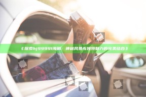 《探索hj99991海角：神秘风景与无与伦比魅力的完美结合》