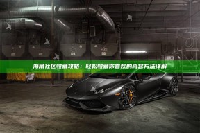 海角社区收藏攻略：轻松收藏你喜欢的内容方法详解