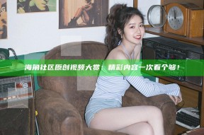 海角社区原创视频大赏：精彩内容一次看个够！