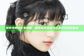 探索海角社区电脑版：畅享在线互动与资源共享的新体验