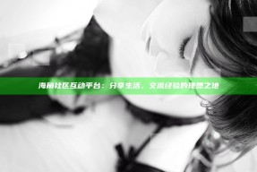 海角社区互动平台：分享生活、交流经验的理想之地