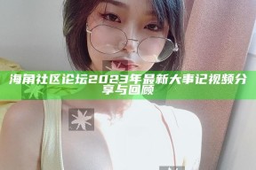 海角社区论坛2023年最新大事记视频分享与回顾