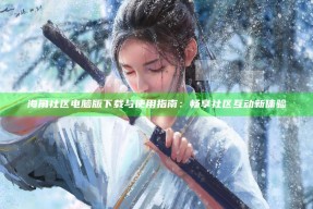 海角社区电脑版下载与使用指南：畅享社区互动新体验