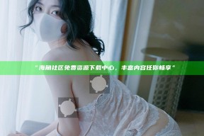 “海角社区免费资源下载中心，丰富内容任你畅享”