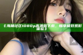 《海角社区1080p高清版下载，畅享极致观影体验》