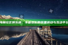 海角社区俱乐部：丰富多彩的邻里活动与互动平台