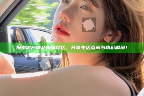 探索国产精品海角社区，分享生活点滴与精彩瞬间！
