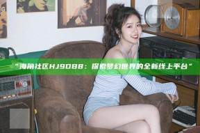 “海角社区HJ9DB8：探索梦幻世界的全新线上平台”