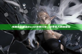 海角社区精品8mAV视频分享，尽享乱人刺激体验