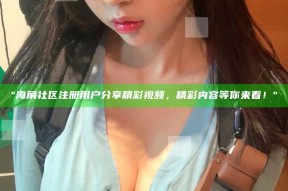 "海角社区注册用户分享精彩视频，精彩内容等你来看！"