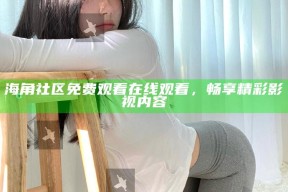 海角社区免费观看在线观看，畅享精彩影视内容