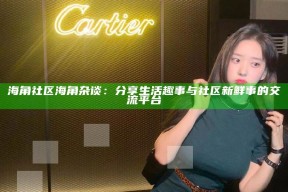 海角社区海角杂谈：分享生活趣事与社区新鲜事的交流平台