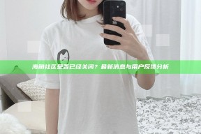 海角社区是否已经关闭？最新消息与用户反馈检视