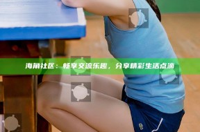 海角社区：畅享交流乐趣，分享精彩生活点滴
