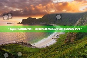“hjb06海角社区：探索邻里互动与生活分享的新平台”