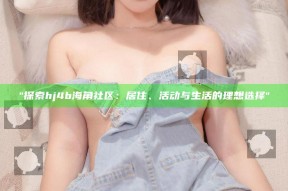 "探索hj4b海角社区：居住、活动与生活的理想选择"