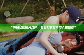 “海角社区披风封神：妈妈们的故事与人生启迪”