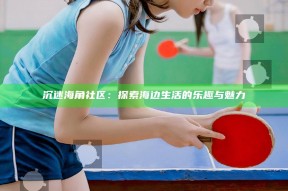 沉迷海角社区：探索海边生活的乐趣与魅力