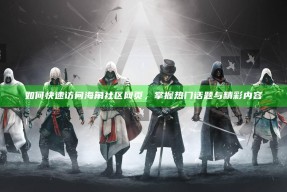 如何快速访问海角社区网页，掌握热门话题与精彩内容