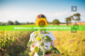 海角社区hj3a1：探索hjf34的独有魅力与生活方式