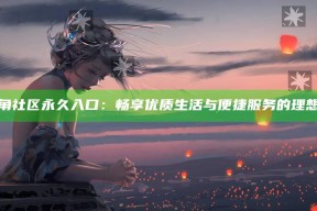海海角社区永久入口：畅享优质生活与便捷服务的理想家园