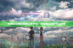海角社区搬运视频分享平台，海量精彩内容无尽探索