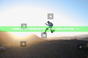 《海角社区APP使用体验评测：值得一试的社交平台吗？》