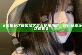 《海角社区破解版下载与使用指南，轻松畅享社区乐趣》