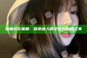 海角社区莆田：探索迷人的文化与自然之美