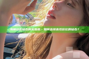 海角社区钻石购买指南：如何选择高性价比的钻石？