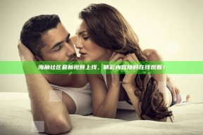 海角社区最新视频上线，精彩内容无论何时在线观看！