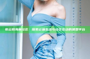 紫云网海角社区：探索云端生活与社区互动的理想平台