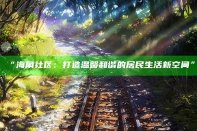 “海角社区：打造温馨和谐的居民生活新空间”