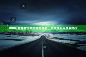 海角社区免费下载资源全攻略，尽享精彩内容不花钱