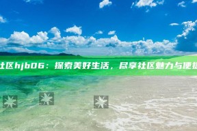 海角社区hjb06：探索美好生活，尽享社区魅力与便捷服务