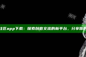 海角原创社区app下载：探索创意交流的新平台，分享你的特有视角