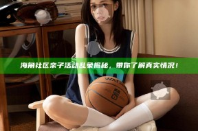 海角社区亲子活动乱象揭秘，带你了解真实情况！