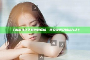《海角社区下载障碍详解：常见动因及解决方法》