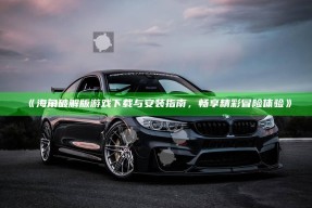 《海角破解版游戏下载与安装指南，畅享精彩冒险体验》
