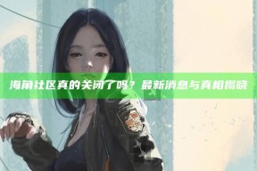 海角社区真的关闭了吗？最新消息与真相揭晓