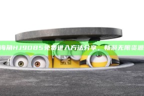 “海角HJ9DB5免费进入方法分享，畅游无限资源！”