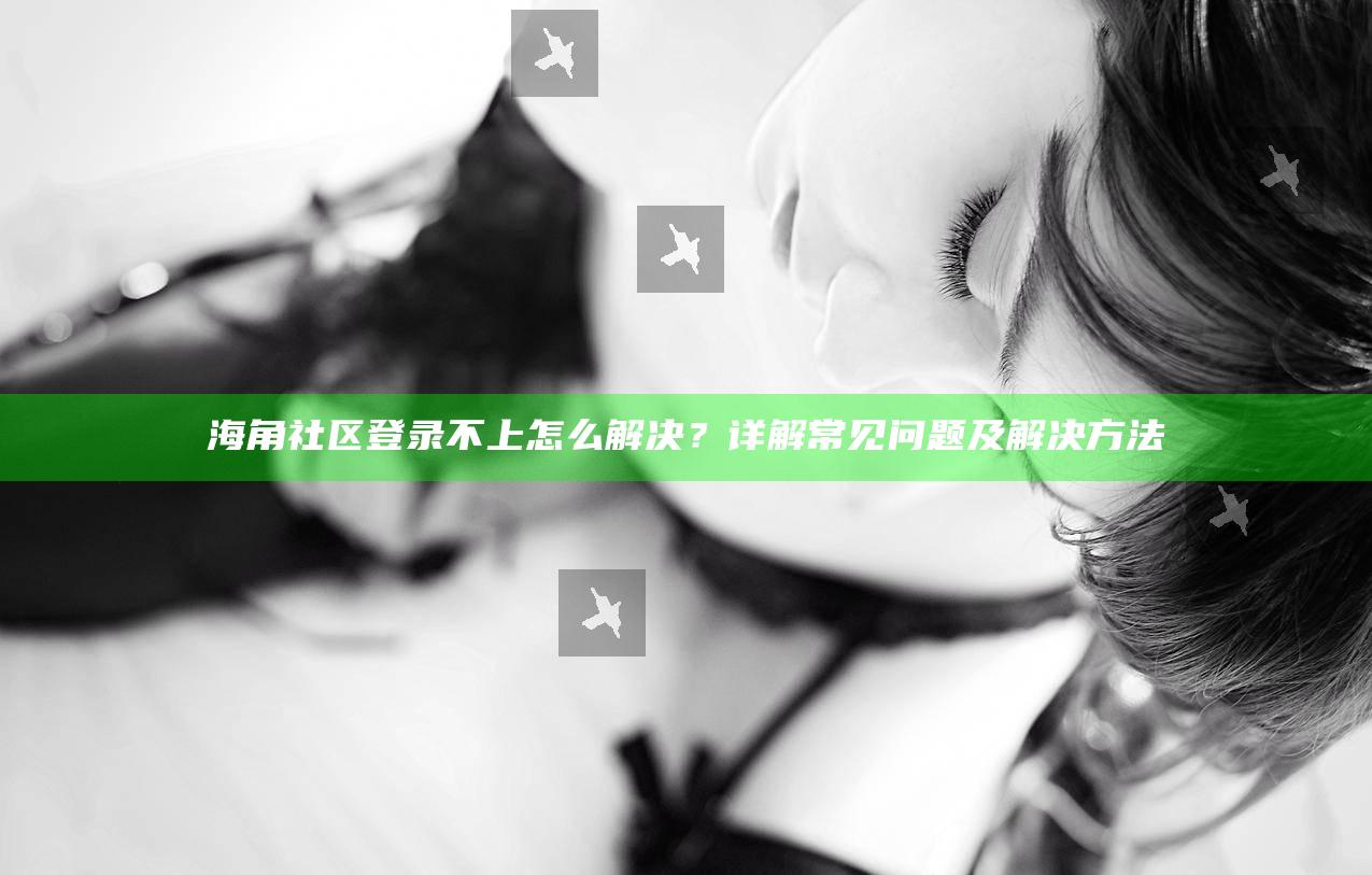 海角社区登录不上怎么解决?详解常见困难及解决方法